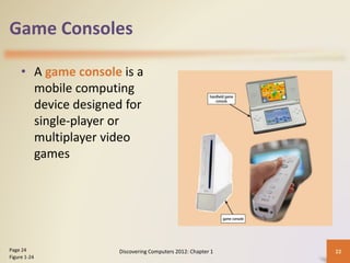 Game Consoles
• A game console is a
mobile computing
device designed for
single-player or
multiplayer video
games
Discovering Computers 2012: Chapter 1 22Page 24
Figure 1-24
 