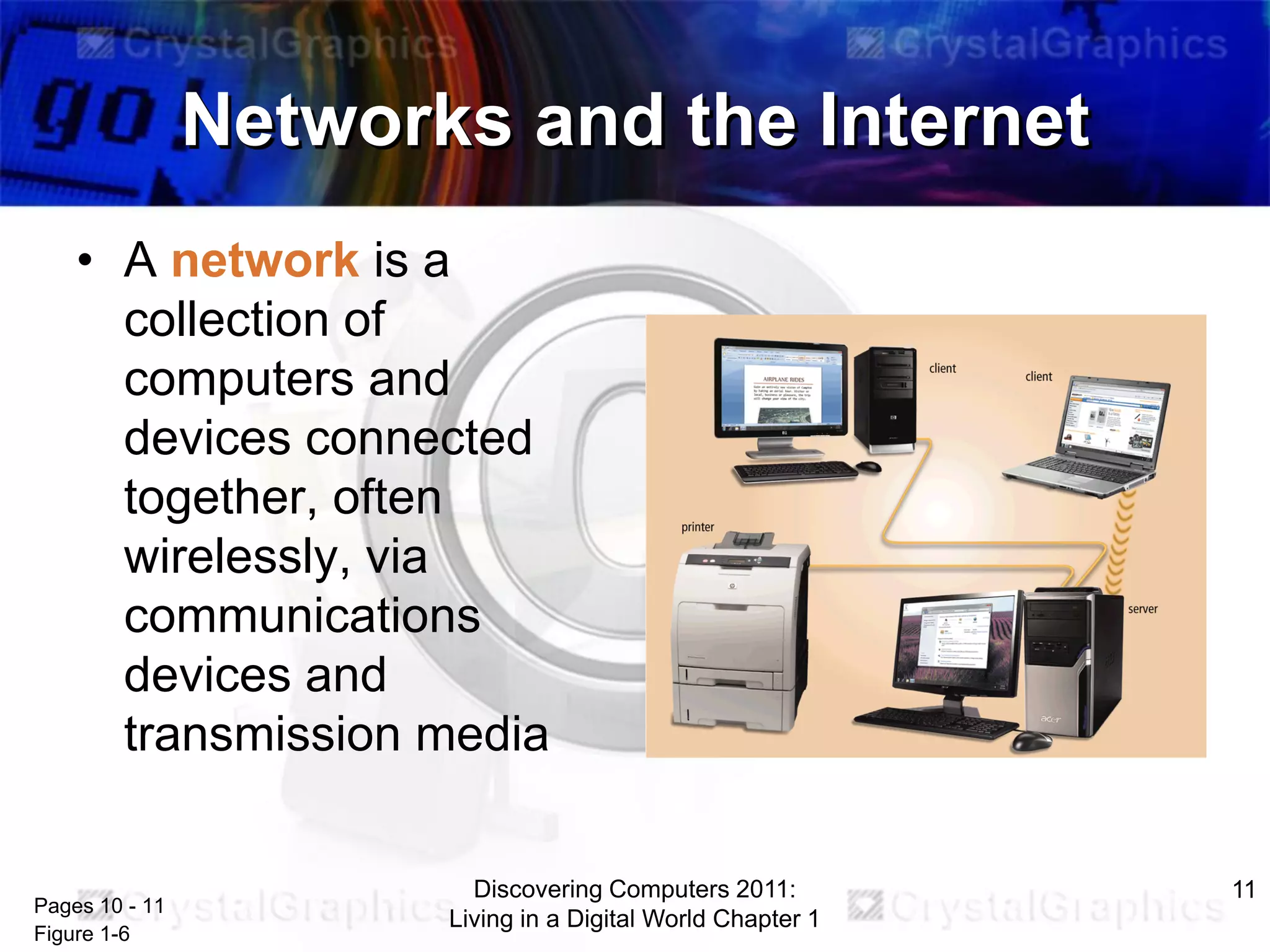 Networks and the Internet
• A network is a
collection of
computers and
devices connected
together, often
wirelessly, via
communications
devices and
transmission media

Pages 10 - 11
Figure 1-6

Discovering Computers 2011:
Living in a Digital World Chapter 1

11

 