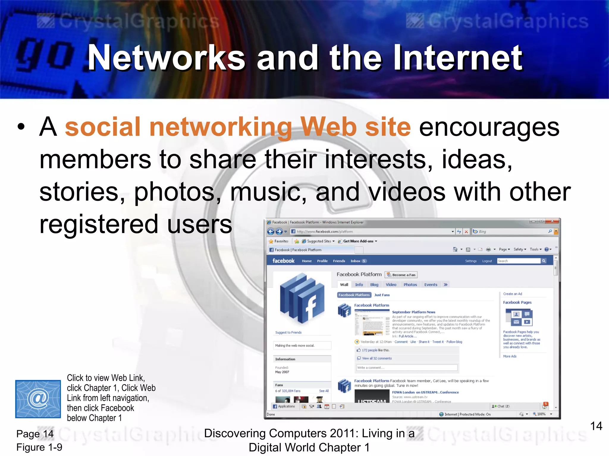 Networks and the Internet
• A social networking Web site encourages
members to share their interests, ideas,
stories, photos, music, and videos with other
registered users

Click to view Web Link,
click Chapter 1, Click Web
Link from left navigation,
then click Facebook
below Chapter 1

Page 14
Figure 1-9

Discovering Computers 2011: Living in a
Digital World Chapter 1

14

 