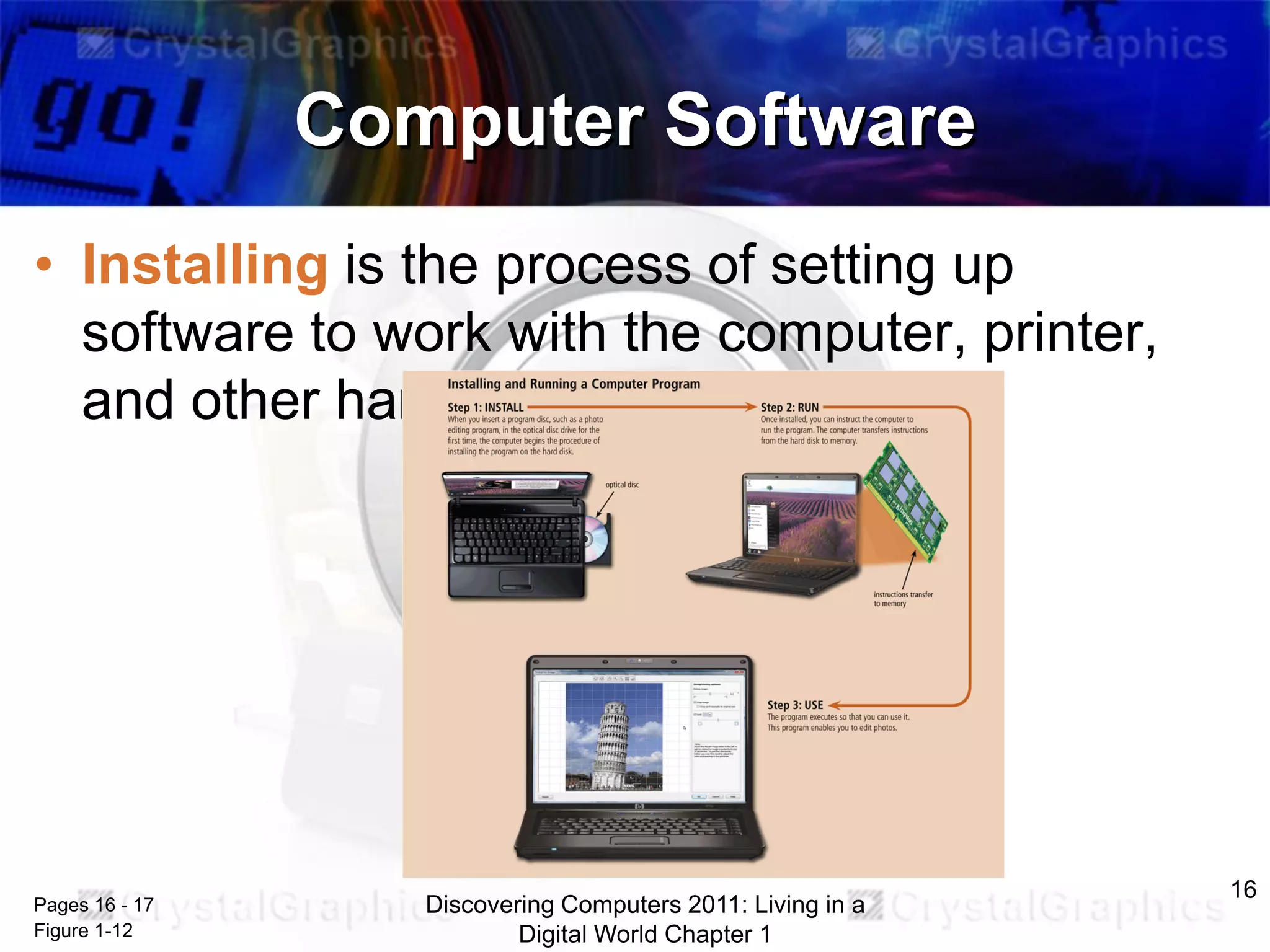 Computer Software
• Installing is the process of setting up
software to work with the computer, printer,
and other hardware

Pages 16 - 17
Figure 1-12

Discovering Computers 2011: Living in a
Digital World Chapter 1

16

 