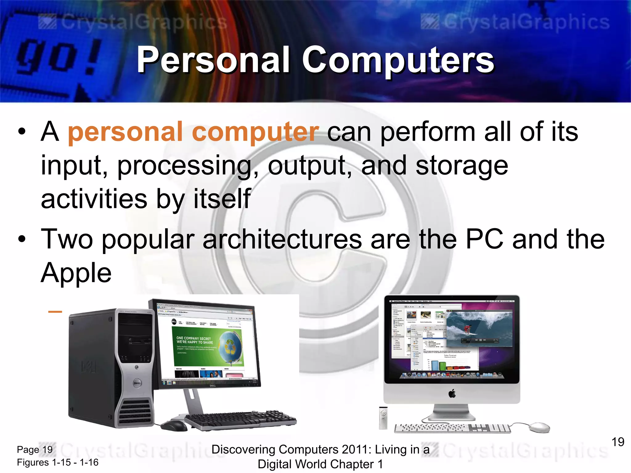 Personal Computers
• A personal computer can perform all of its
input, processing, output, and storage
activities by itself
• Two popular architectures are the PC and the
Apple
– Desktop computer

Page 19
Figures 1-15 - 1-16

Discovering Computers 2011: Living in a
Digital World Chapter 1

19

 