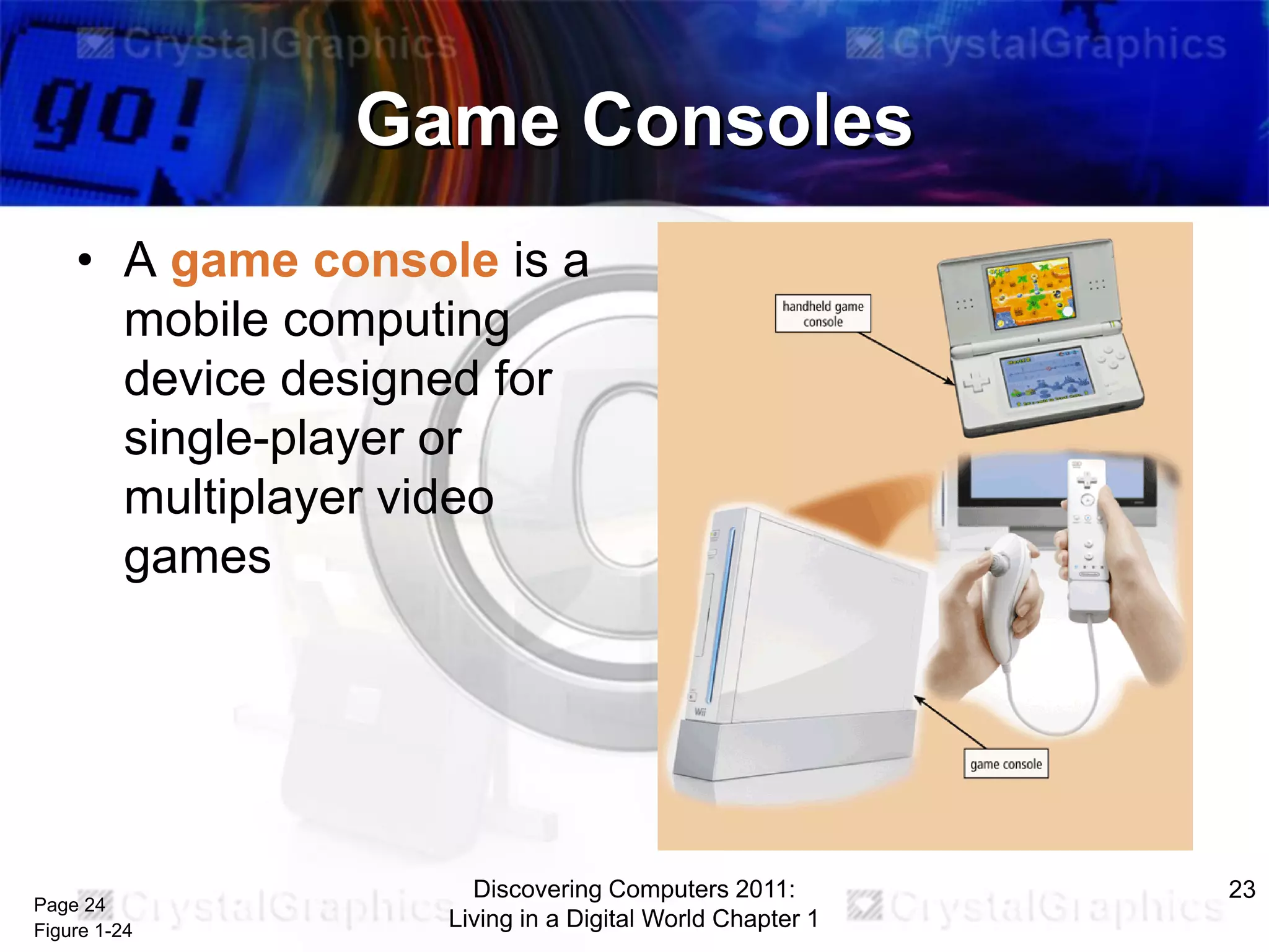 Game Consoles
• A game console is a
mobile computing
device designed for
single-player or
multiplayer video
games

Page 24
Figure 1-24

Discovering Computers 2011:
Living in a Digital World Chapter 1

23

 