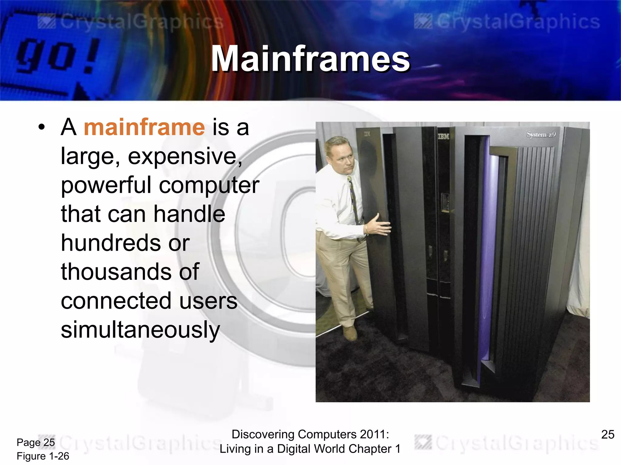 Mainframes
• A mainframe is a
large, expensive,
powerful computer
that can handle
hundreds or
thousands of
connected users
simultaneously

Page 25
Figure 1-26

Discovering Computers 2011:
Living in a Digital World Chapter 1

25

 