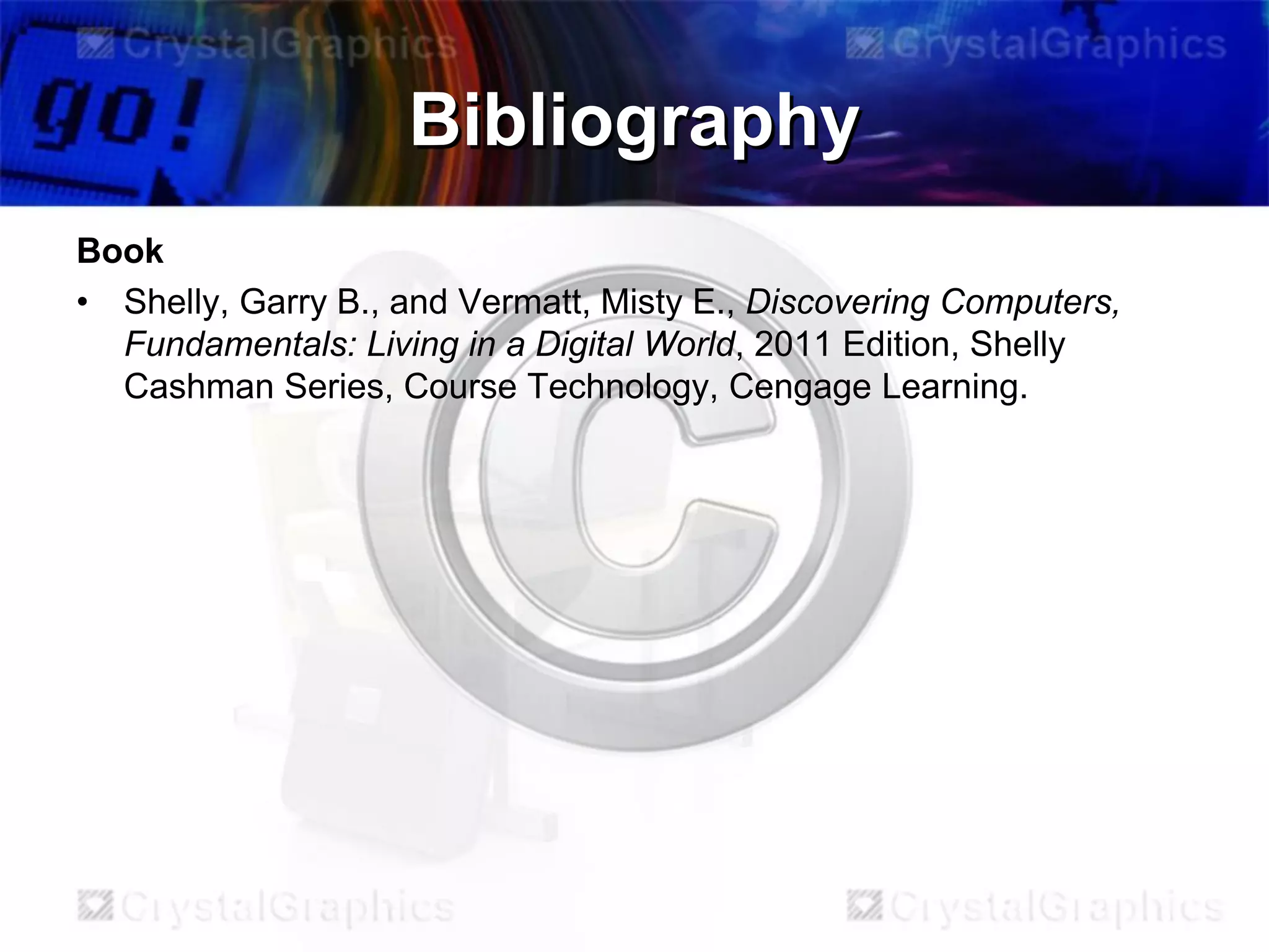 Bibliography
Book
• Shelly, Garry B., and Vermatt, Misty E., Discovering Computers,
Fundamentals: Living in a Digital World, 2011 Edition, Shelly
Cashman Series, Course Technology, Cengage Learning.

 