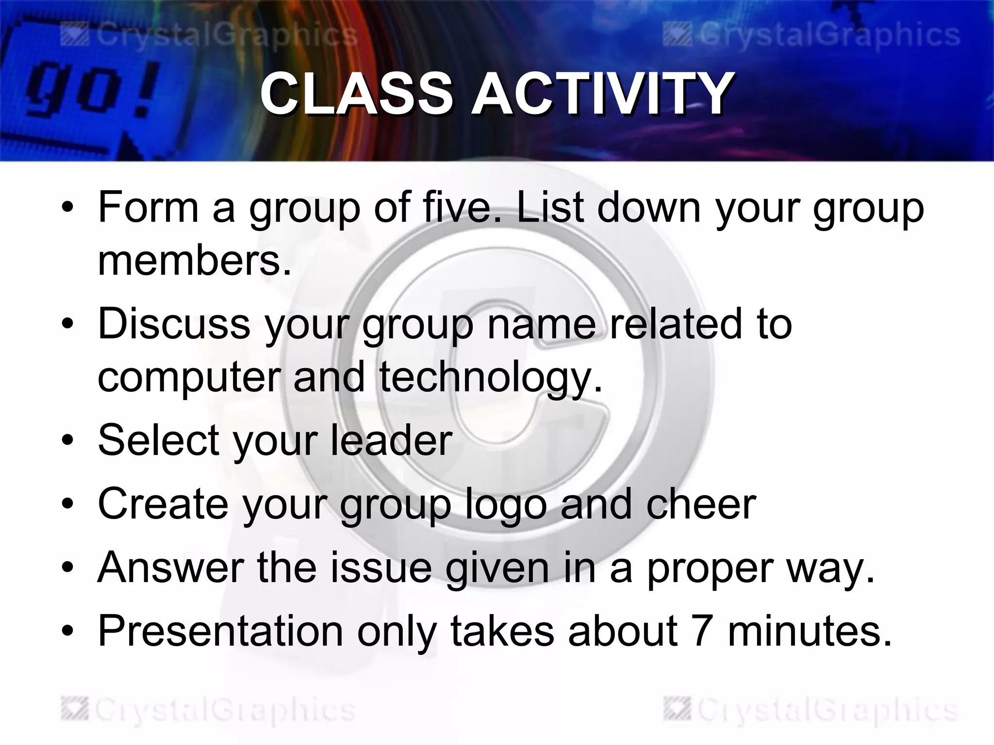 CLASS ACTIVITY
• Form a group of five. List down your group
members.
• Discuss your group name related to
computer and technology.
• Select your leader
• Create your group logo and cheer
• Answer the issue given in a proper way.
• Presentation only takes about 7 minutes.

 