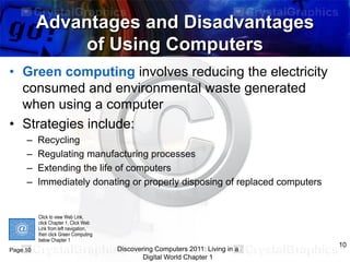 Advantages and Disadvantages
of Using Computers
• Green computing involves reducing the electricity
consumed and environmental waste generated
when using a computer
• Strategies include:
–
–
–
–

Recycling
Regulating manufacturing processes
Extending the life of computers
Immediately donating or properly disposing of replaced computers

Click to view Web Link,
click Chapter 1, Click Web
Link from left navigation,
then click Green Computing
below Chapter 1

Page 10

Discovering Computers 2011: Living in a
Digital World Chapter 1

10

 