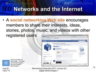 Networks and the Internet
• A social networking Web site encourages
members to share their interests, ideas,
stories, photos, music, and videos with other
registered users

Click to view Web Link,
click Chapter 1, Click Web
Link from left navigation,
then click Facebook
below Chapter 1

Page 14
Figure 1-9

Discovering Computers 2011: Living in a
Digital World Chapter 1

14

 