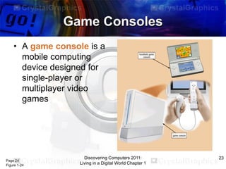 Game Consoles
• A game console is a
mobile computing
device designed for
single-player or
multiplayer video
games

Page 24
Figure 1-24

Discovering Computers 2011:
Living in a Digital World Chapter 1

23

 
