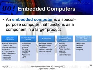 Embedded Computers
• An embedded computer is a specialpurpose computer that functions as a
component in a larger product
Consumer
Electronics
• Mobile and digital
telephones
• Digital televisions
• Cameras
• Video recorders
• DVD players and
recorders
• Answering
machines

Page 26

Home Automation
Devices
• Thermostats
• Sprinkling
systems
• Security
monitoring
systems
• Appliances
• Lights

Automobiles
• Antilock brakes
• Engine control
modules
• Airbag controller
• Cruise control

Process
Controllers and
Robotics
• Remote
monitoring
systems
• Power monitors
• Machine
controllers
• Medical devices

Discovering Computers 2011: Living in a
Digital World Chapter 1

Computer Devices
and Office
Machines
•
•
•
•

Keyboards
Printers
Faxes
Copiers

27

 