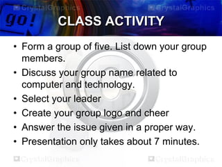 CLASS ACTIVITY
• Form a group of five. List down your group
members.
• Discuss your group name related to
computer and technology.
• Select your leader
• Create your group logo and cheer
• Answer the issue given in a proper way.
• Presentation only takes about 7 minutes.

 