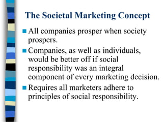 The Societal Marketing Concept
 All companies prosper when society
prospers.
 Companies, as well as individuals,
would be better off if social
responsibility was an integral
component of every marketing decision.
 Requires all marketers adhere to
principles of social responsibility.
 