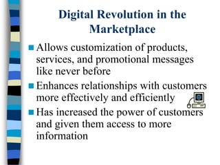Digital Revolution in the
Marketplace
 Allows customization of products,
services, and promotional messages
like never before
 Enhances relationships with customers
more effectively and efficiently
 Has increased the power of customers
and given them access to more
information
 