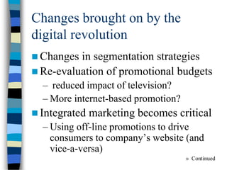 Changes brought on by the
digital revolution
 Changes in segmentation strategies
 Re-evaluation of promotional budgets
– reduced impact of television?
– More internet-based promotion?
 Integrated marketing becomes critical
– Using off-line promotions to drive
consumers to company’s website (and
vice-a-versa)
» Continued
 