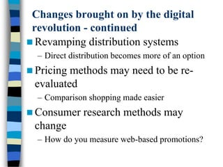 Changes brought on by the digital
revolution - continued
 Revamping distribution systems
– Direct distribution becomes more of an option
 Pricing methods may need to be re-
evaluated
– Comparison shopping made easier
 Consumer research methods may
change
– How do you measure web-based promotions?
 