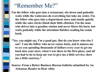 “Remember Me?”
I'm the fellow who goes into a restaurant, sits down and patiently
waits while the waitresses do everything but take my order. I'm
the fellow who goes into a department store and stands quietly
while the sales clerks finish their little chitchat. I'm the man
who drives into a gasoline station and never blows his horn, but
waits patiently while the attendant finishes reading his comic
book.
"Yes, you might say, I'm a good guy. But do you know who else I
am? I am the fellow who never comes back, and it amuses me
to see you spending thousands of dollars every year to get me
back into your store, when I was there in the first place, and all
you had to do to keep me was to give me a little service; show
me a little courtesy."
Source: From a Better Business Bureau bulletin submitted by An
Arkansas Reader to Dear Abby
 