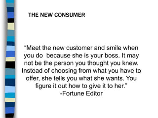 THE NEW CONSUMER
“Meet the new customer and smile when
you do because she is your boss. It may
not be the person you thought you knew.
Instead of choosing from what you have to
offer, she tells you what she wants. You
figure it out how to give it to her.”
-Fortune Editor
 