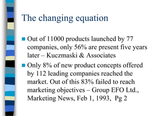 The changing equation
 Out of 11000 products launched by 77
companies, only 56% are present five years
later – Kuczmaski & Associates
 Only 8% of new product concepts offered
by 112 leading companies reached the
market. Out of this 83% failed to reach
marketing objectives – Group EFO Ltd.,
Marketing News, Feb 1, 1993, Pg 2
 