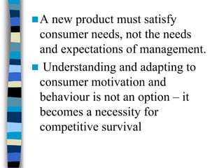A new product must satisfy
consumer needs, not the needs
and expectations of management.
 Understanding and adapting to
consumer motivation and
behaviour is not an option – it
becomes a necessity for
competitive survival
 