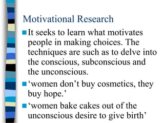 Motivational Research
It seeks to learn what motivates
people in making choices. The
techniques are such as to delve into
the conscious, subconscious and
the unconscious.
‘women don’t buy cosmetics, they
buy hope.’
‘women bake cakes out of the
unconscious desire to give birth’
 