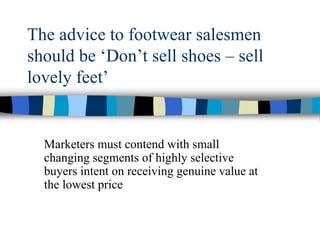 The advice to footwear salesmen
should be ‘Don’t sell shoes – sell
lovely feet’
Marketers must contend with small
changing segments of highly selective
buyers intent on receiving genuine value at
the lowest price
 