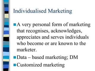 Individualised Marketing
A very personal form of marketing
that recognises, acknowledges,
appreciates and serves individuals
who become or are known to the
marketer.
Data – based marketing; DM
Customized marketing
 