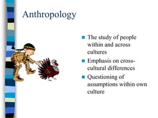 Anthropology
 The study of people
within and across
cultures
 Emphasis on cross-
cultural differences
 Questioning of
assumptions within own
culture
 