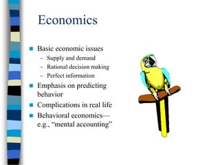 Economics
 Basic economic issues
– Supply and demand
– Rational decision making
– Perfect information
 Emphasis on predicting
behavior
 Complications in real life
 Behavioral economics—
e.g., “mental accounting”
 