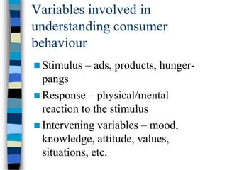 Variables involved in
understanding consumer
behaviour
 Stimulus – ads, products, hunger-
pangs
 Response – physical/mental
reaction to the stimulus
 Intervening variables – mood,
knowledge, attitude, values,
situations, etc.
 