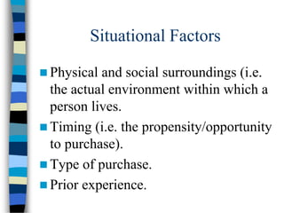 Situational Factors
 Physical and social surroundings (i.e.
the actual environment within which a
person lives.
 Timing (i.e. the propensity/opportunity
to purchase).
 Type of purchase.
 Prior experience.
 