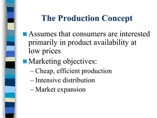 The Production Concept
 Assumes that consumers are interested
primarily in product availability at
low prices
 Marketing objectives:
– Cheap, efficient production
– Intensive distribution
– Market expansion
 