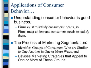 Applications of Consumer
Behavior…
 Understanding consumer behavior is good
business.
– Firms exist to satisfy consumers’ needs, so
– Firms must understand consumers needs to satisfy
them.
 The Process of Marketing Segmentation:
– Identifies Groups of Consumers Who are Similar
to One Another in One or More Ways, and
– Devises Marketing Strategies that Appeal to
One or More of These Groups.
 
