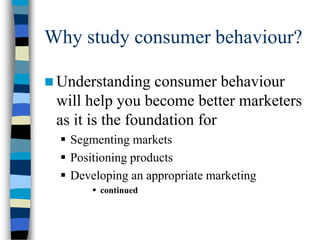 Why study consumer behaviour?
 Understanding consumer behaviour
will help you become better marketers
as it is the foundation for
 Segmenting markets
 Positioning products
 Developing an appropriate marketing
 continued
 