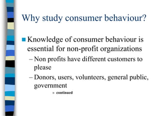 Why study consumer behaviour?
 Knowledge of consumer behaviour is
essential for non-profit organizations
– Non profits have different customers to
please
– Donors, users, volunteers, general public,
government
» continued
 