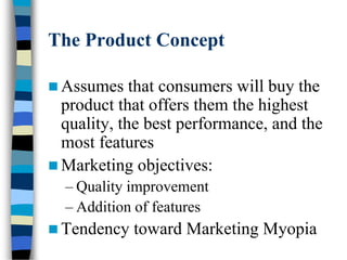 The Product Concept
 Assumes that consumers will buy the
product that offers them the highest
quality, the best performance, and the
most features
 Marketing objectives:
– Quality improvement
– Addition of features
 Tendency toward Marketing Myopia
 