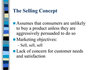 The Selling Concept
 Assumes that consumers are unlikely
to buy a product unless they are
aggressively persuaded to do so
 Marketing objectives:
– Sell, sell, sell
 Lack of concern for customer needs
and satisfaction
 