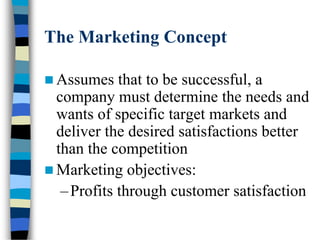 The Marketing Concept
 Assumes that to be successful, a
company must determine the needs and
wants of specific target markets and
deliver the desired satisfactions better
than the competition
 Marketing objectives:
–Profits through customer satisfaction
 