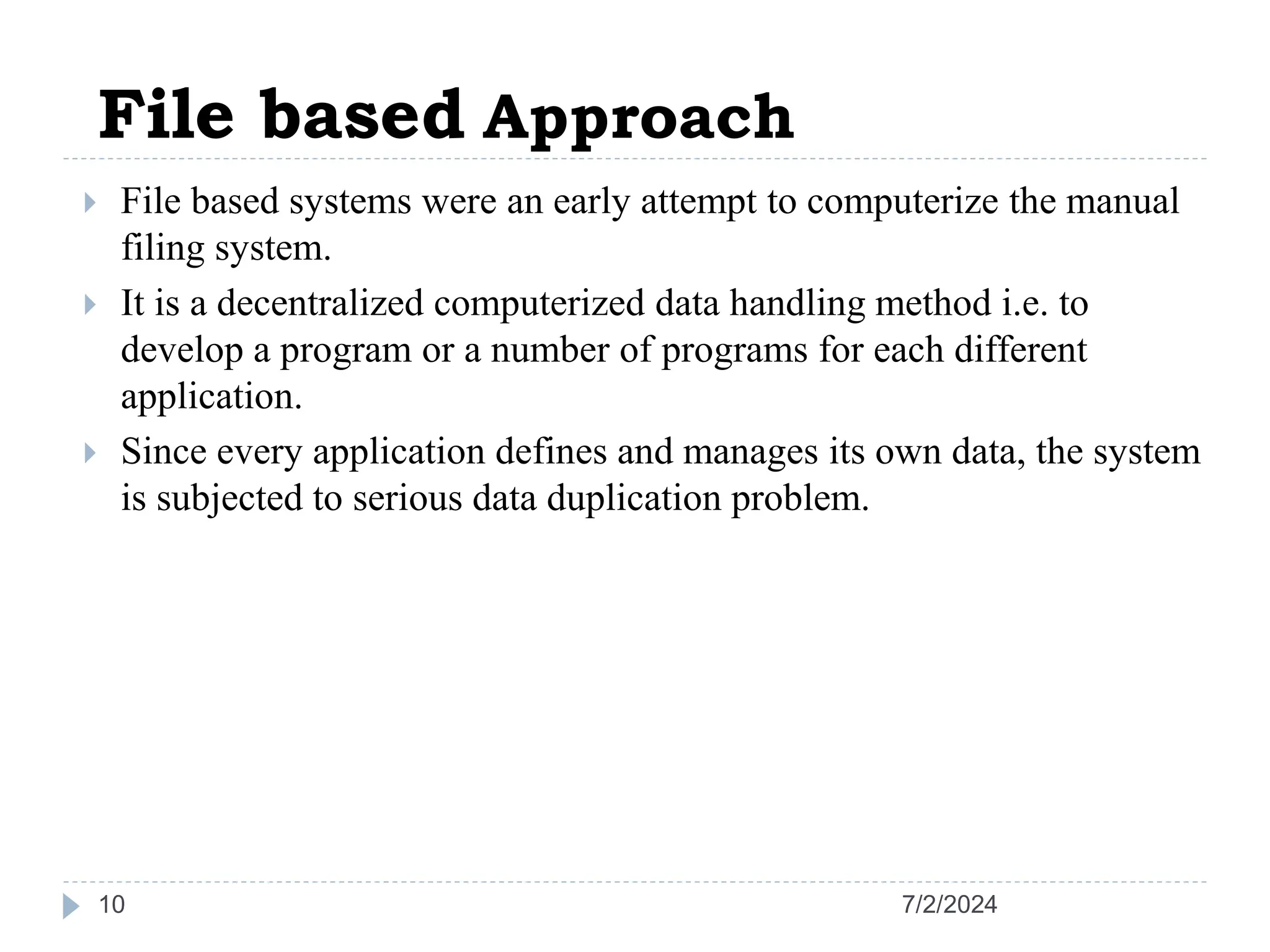 7/2/2024 10  File based systems were an early attempt to computerize the manual filing system.  It is a decentralized computerized data handling method i.e. to develop a program or a number of programs for each different application.  Since every application defines and manages its own data, the system is subjected to serious data duplication problem. File based Approach 