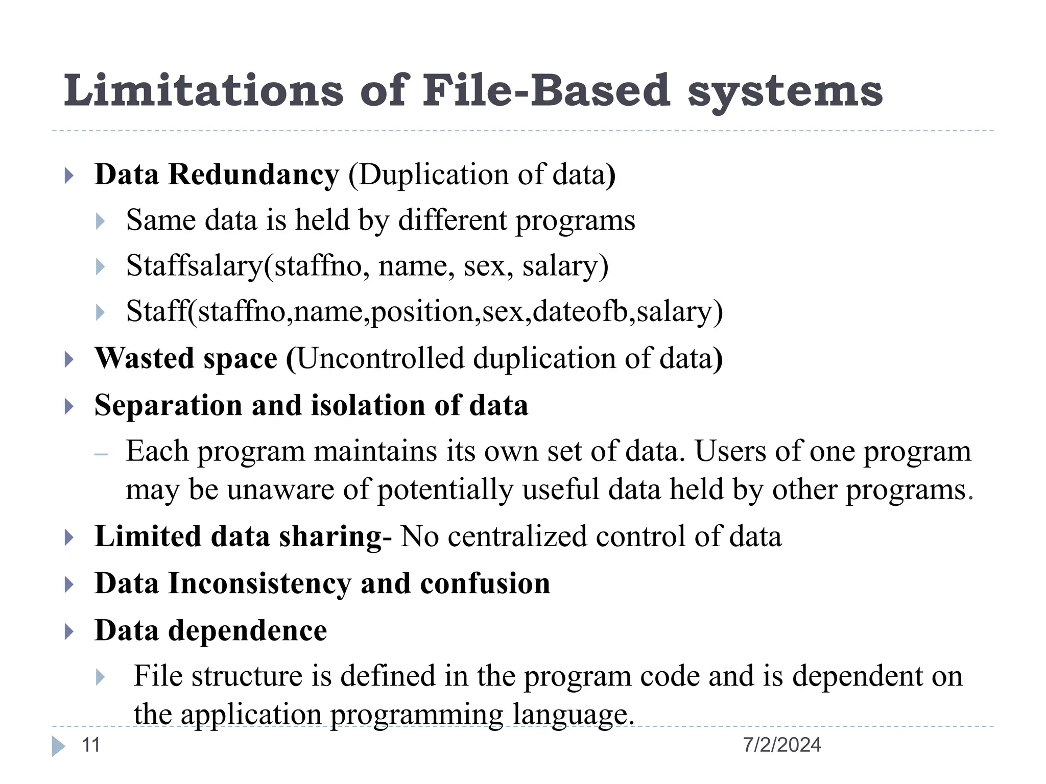 Limitations of File-Based systems 7/2/2024 11  Data Redundancy (Duplication of data)  Same data is held by different programs  Staffsalary(staffno, name, sex, salary)  Staff(staffno,name,position,sex,dateofb,salary)  Wasted space (Uncontrolled duplication of data)  Separation and isolation of data – Each program maintains its own set of data. Users of one program may be unaware of potentially useful data held by other programs.  Limited data sharing- No centralized control of data  Data Inconsistency and confusion  Data dependence  File structure is defined in the program code and is dependent on the application programming language. 