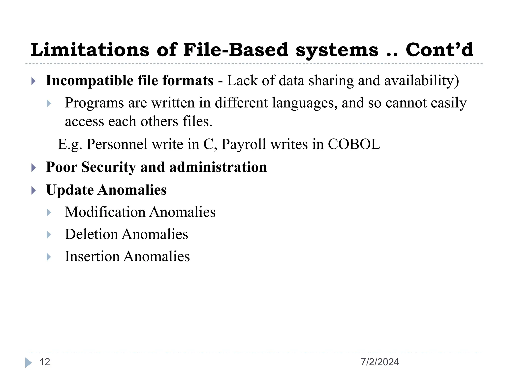 Limitations of File-Based systems .. Cont’d  Incompatible file formats - Lack of data sharing and availability)  Programs are written in different languages, and so cannot easily access each others files. E.g. Personnel write in C, Payroll writes in COBOL  Poor Security and administration  Update Anomalies  Modification Anomalies  Deletion Anomalies  Insertion Anomalies 7/2/2024 12 