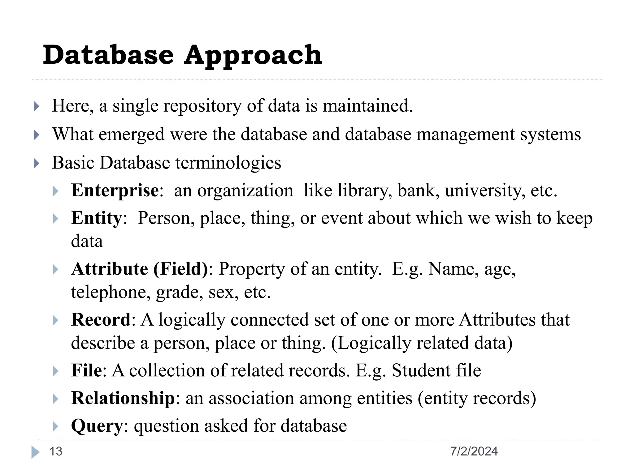 Database Approach 7/2/2024 13  Here, a single repository of data is maintained.  What emerged were the database and database management systems  Basic Database terminologies  Enterprise: an organization like library, bank, university, etc.  Entity: Person, place, thing, or event about which we wish to keep data  Attribute (Field): Property of an entity. E.g. Name, age, telephone, grade, sex, etc.  Record: A logically connected set of one or more Attributes that describe a person, place or thing. (Logically related data)  File: A collection of related records. E.g. Student file  Relationship: an association among entities (entity records)  Query: question asked for database 