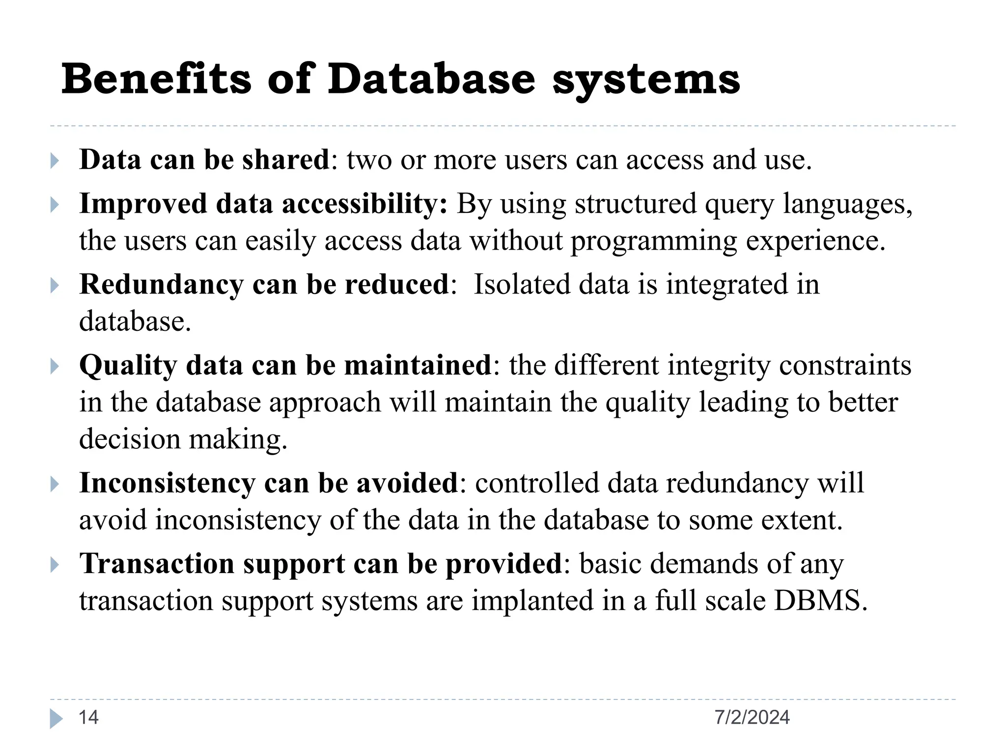 Benefits of Database systems 7/2/2024 14  Data can be shared: two or more users can access and use.  Improved data accessibility: By using structured query languages, the users can easily access data without programming experience.  Redundancy can be reduced: Isolated data is integrated in database.  Quality data can be maintained: the different integrity constraints in the database approach will maintain the quality leading to better decision making.  Inconsistency can be avoided: controlled data redundancy will avoid inconsistency of the data in the database to some extent.  Transaction support can be provided: basic demands of any transaction support systems are implanted in a full scale DBMS. 