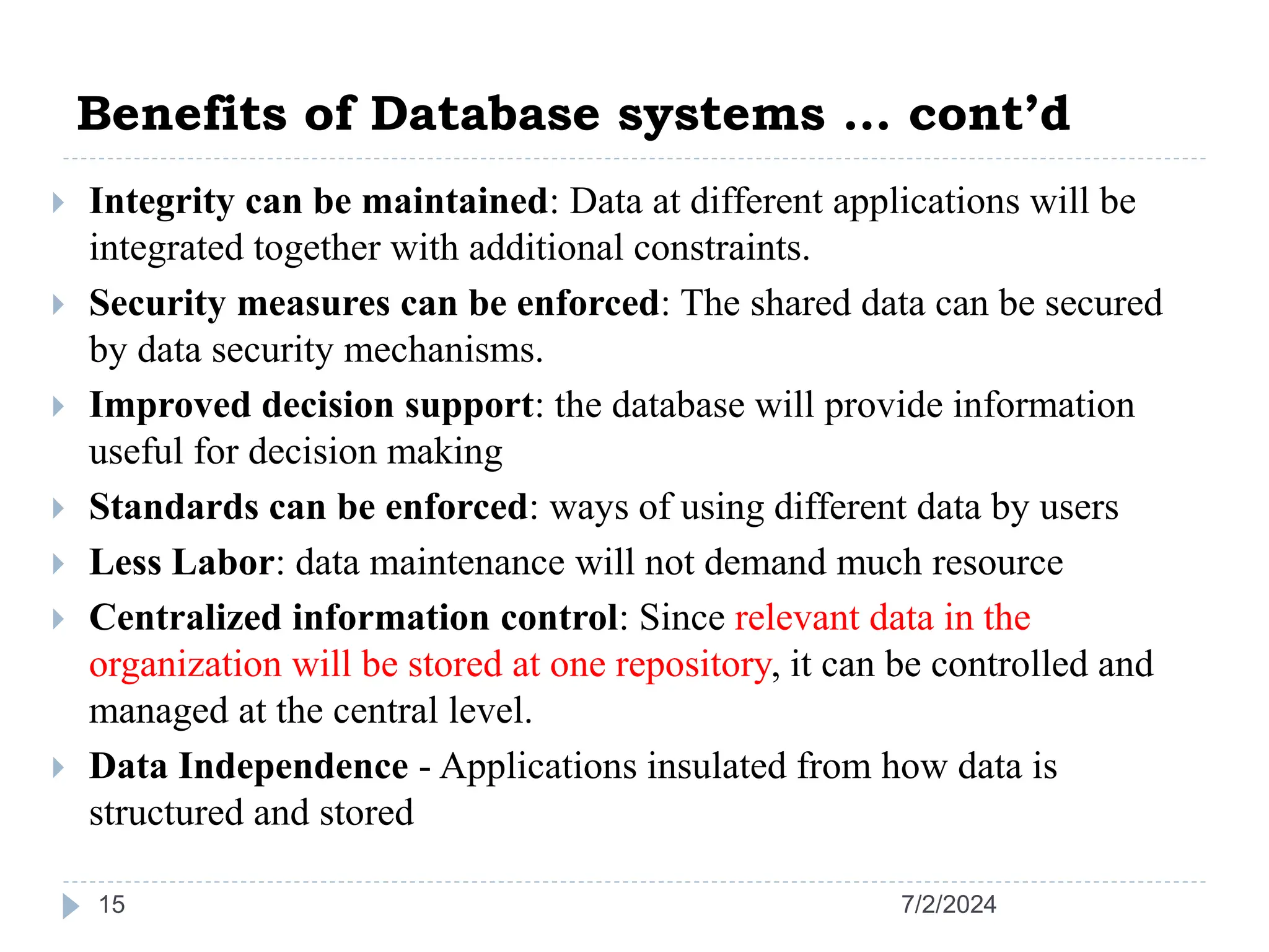 Benefits of Database systems … cont’d 7/2/2024 15  Integrity can be maintained: Data at different applications will be integrated together with additional constraints.  Security measures can be enforced: The shared data can be secured by data security mechanisms.  Improved decision support: the database will provide information useful for decision making  Standards can be enforced: ways of using different data by users  Less Labor: data maintenance will not demand much resource  Centralized information control: Since relevant data in the organization will be stored at one repository, it can be controlled and managed at the central level.  Data Independence - Applications insulated from how data is structured and stored 
