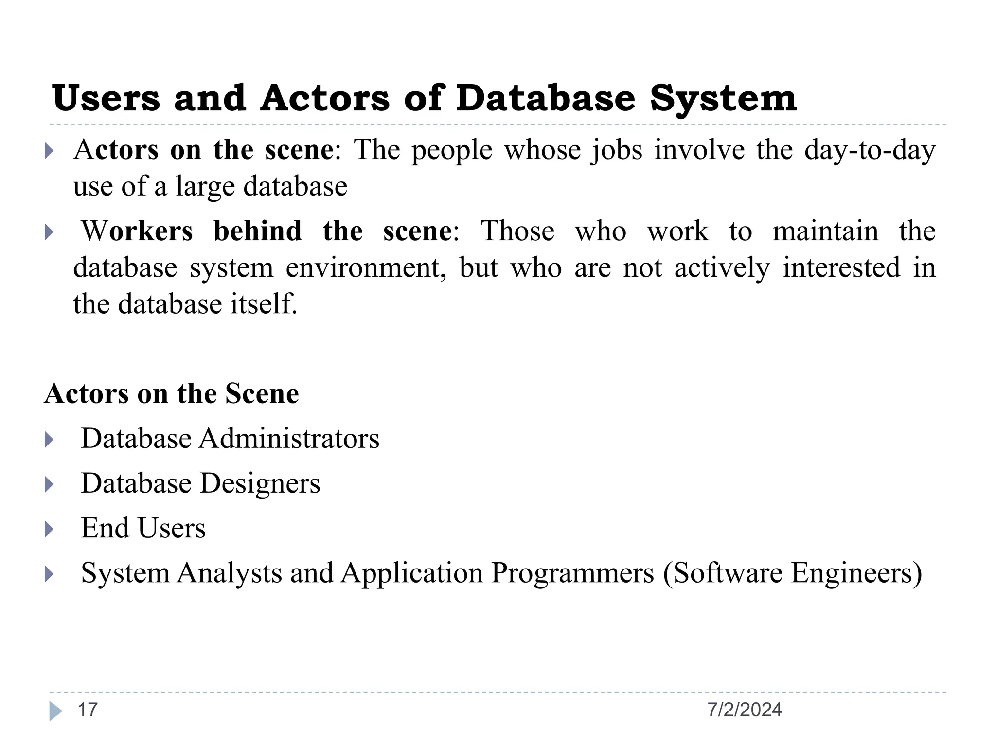Users and Actors of Database System 7/2/2024 17  Actors on the scene: The people whose jobs involve the day-to-day use of a large database  Workers behind the scene: Those who work to maintain the database system environment, but who are not actively interested in the database itself. Actors on the Scene  Database Administrators  Database Designers  End Users  System Analysts and Application Programmers (Software Engineers) 
