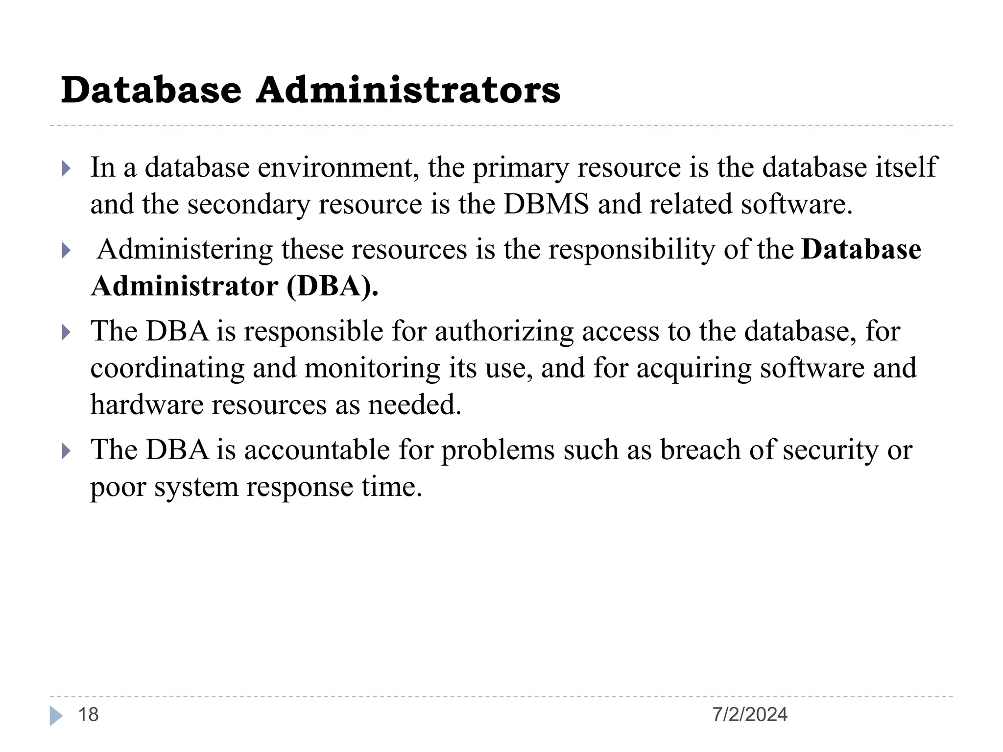 Database Administrators 7/2/2024 18  In a database environment, the primary resource is the database itself and the secondary resource is the DBMS and related software.  Administering these resources is the responsibility of the Database Administrator (DBA).  The DBA is responsible for authorizing access to the database, for coordinating and monitoring its use, and for acquiring software and hardware resources as needed.  The DBA is accountable for problems such as breach of security or poor system response time. 