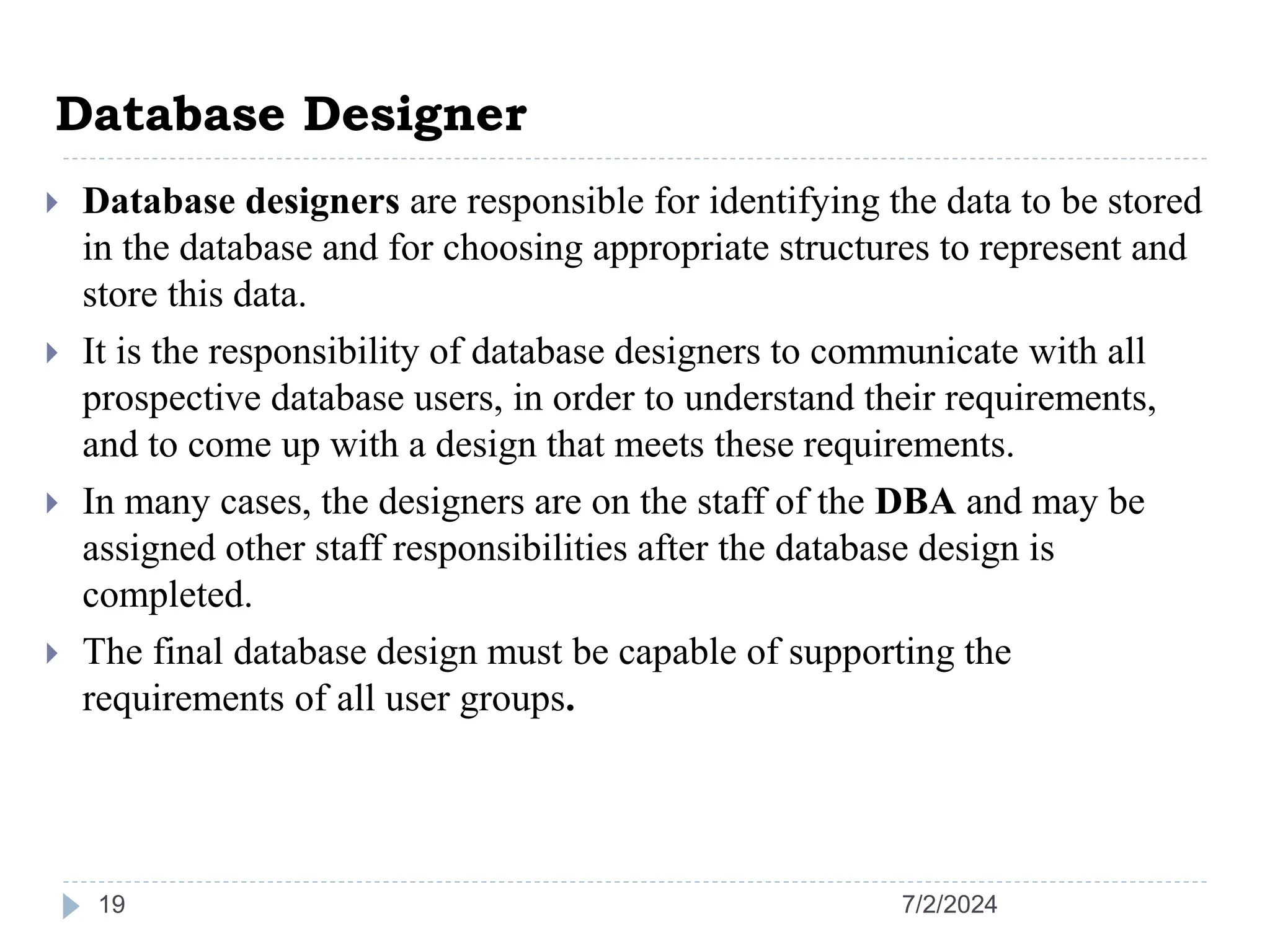 Database Designer 7/2/2024 19  Database designers are responsible for identifying the data to be stored in the database and for choosing appropriate structures to represent and store this data.  It is the responsibility of database designers to communicate with all prospective database users, in order to understand their requirements, and to come up with a design that meets these requirements.  In many cases, the designers are on the staff of the DBA and may be assigned other staff responsibilities after the database design is completed.  The final database design must be capable of supporting the requirements of all user groups. 