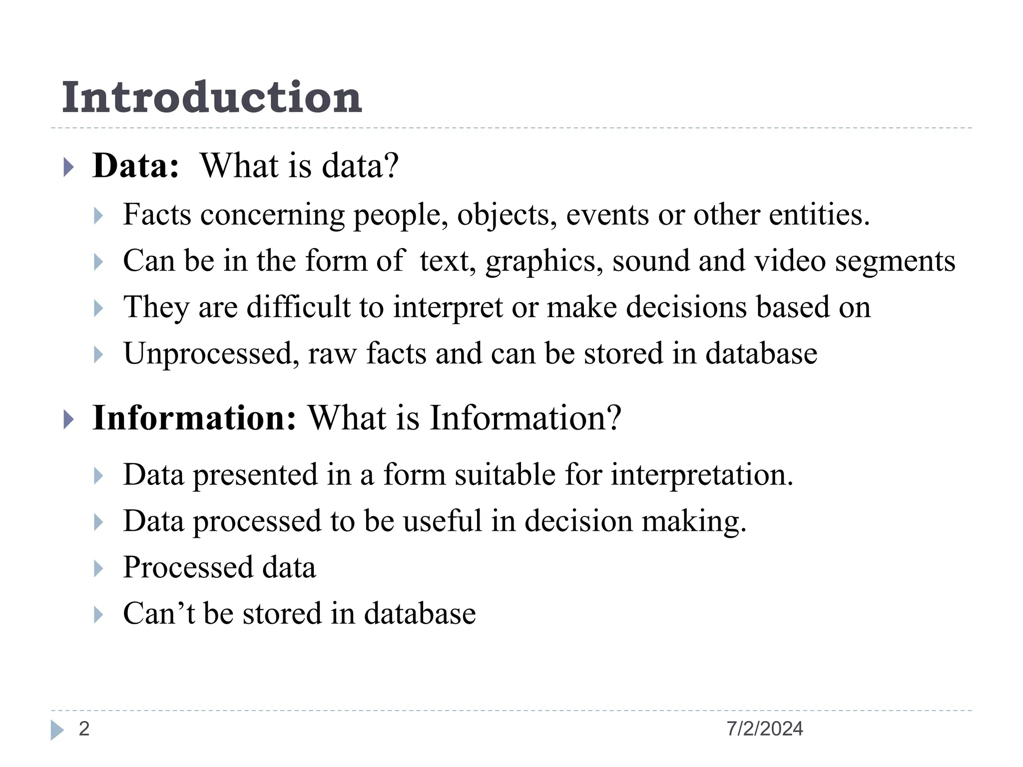 Introduction 7/2/2024 2  Data: What is data?  Facts concerning people, objects, events or other entities.  Can be in the form of text, graphics, sound and video segments  They are difficult to interpret or make decisions based on  Unprocessed, raw facts and can be stored in database  Information: What is Information?  Data presented in a form suitable for interpretation.  Data processed to be useful in decision making.  Processed data  Can’t be stored in database 