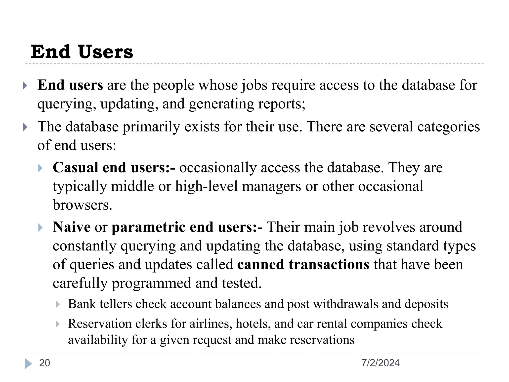 End Users 7/2/2024 20  End users are the people whose jobs require access to the database for querying, updating, and generating reports;  The database primarily exists for their use. There are several categories of end users:  Casual end users:- occasionally access the database. They are typically middle or high-level managers or other occasional browsers.  Naive or parametric end users:- Their main job revolves around constantly querying and updating the database, using standard types of queries and updates called canned transactions that have been carefully programmed and tested.  Bank tellers check account balances and post withdrawals and deposits  Reservation clerks for airlines, hotels, and car rental companies check availability for a given request and make reservations 