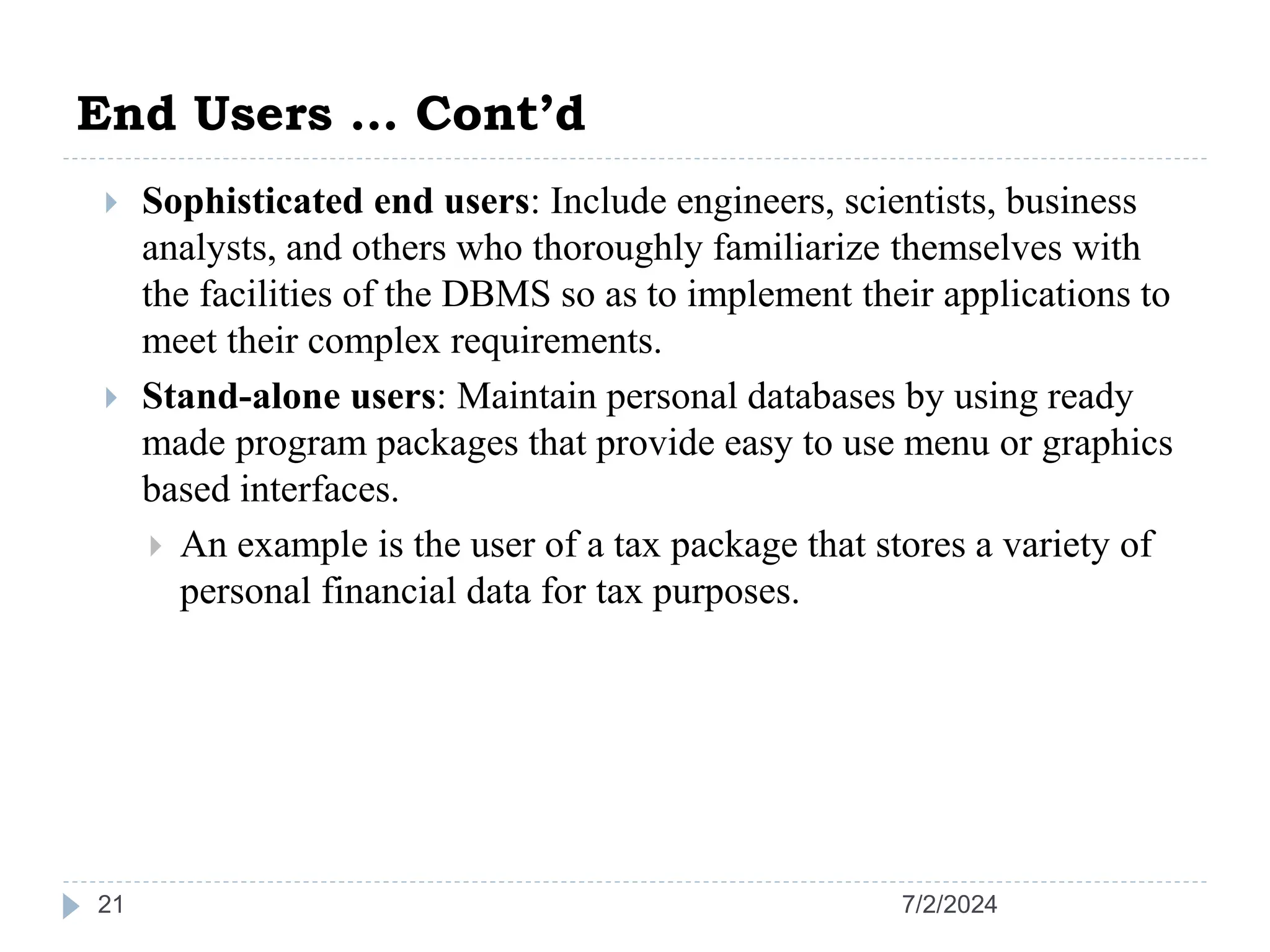 End Users … Cont’d 7/2/2024 21  Sophisticated end users: Include engineers, scientists, business analysts, and others who thoroughly familiarize themselves with the facilities of the DBMS so as to implement their applications to meet their complex requirements.  Stand-alone users: Maintain personal databases by using ready made program packages that provide easy to use menu or graphics based interfaces.  An example is the user of a tax package that stores a variety of personal financial data for tax purposes. 