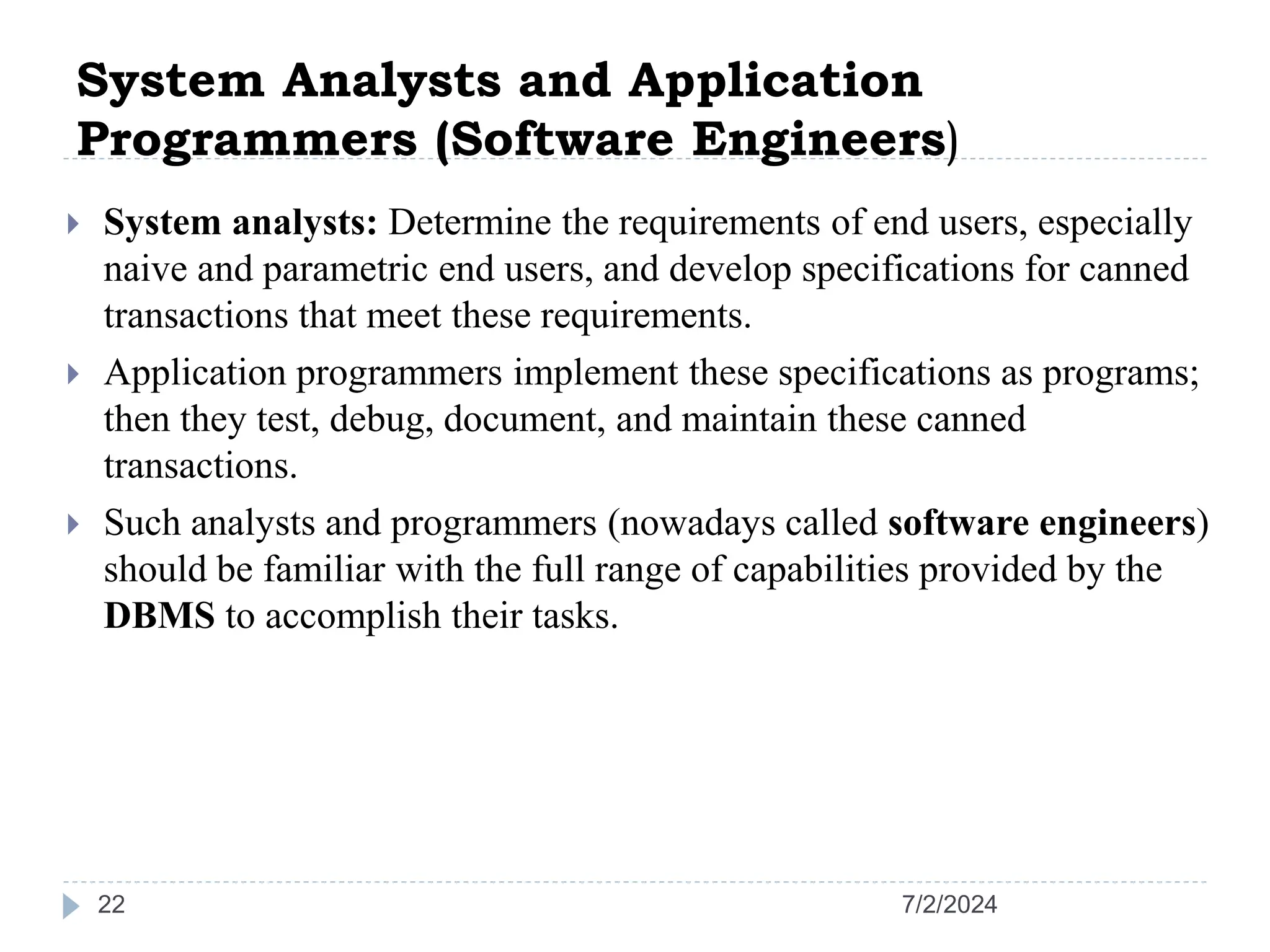 System Analysts and Application Programmers (Software Engineers) 7/2/2024 22  System analysts: Determine the requirements of end users, especially naive and parametric end users, and develop specifications for canned transactions that meet these requirements.  Application programmers implement these specifications as programs; then they test, debug, document, and maintain these canned transactions.  Such analysts and programmers (nowadays called software engineers) should be familiar with the full range of capabilities provided by the DBMS to accomplish their tasks. 
