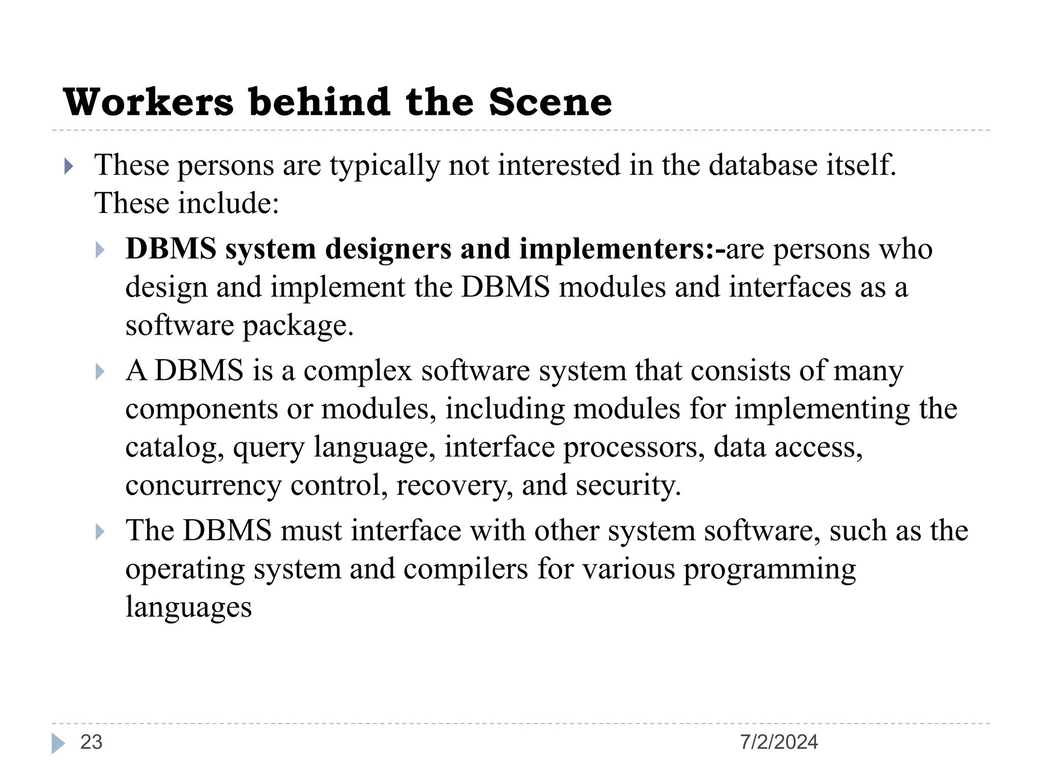 Workers behind the Scene 7/2/2024 23  These persons are typically not interested in the database itself. These include:  DBMS system designers and implementers:-are persons who design and implement the DBMS modules and interfaces as a software package.  A DBMS is a complex software system that consists of many components or modules, including modules for implementing the catalog, query language, interface processors, data access, concurrency control, recovery, and security.  The DBMS must interface with other system software, such as the operating system and compilers for various programming languages 